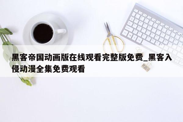 黑客帝国动画版在线观看完整版免费_黑客入侵动漫全集免费观看