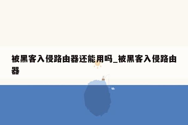 被黑客入侵路由器还能用吗_被黑客入侵路由器