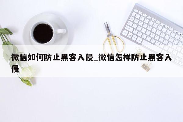 微信如何防止黑客入侵_微信怎样防止黑客入侵