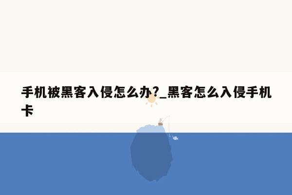 手机被黑客入侵怎么办?_黑客怎么入侵手机卡