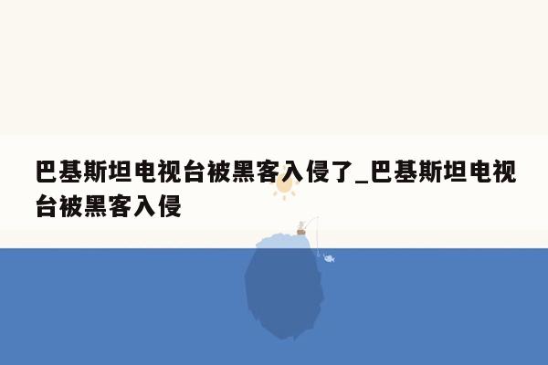 巴基斯坦电视台被黑客入侵了_巴基斯坦电视台被黑客入侵