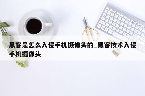 黑客是怎么入侵手机摄像头的_黑客技术入侵手机摄像头