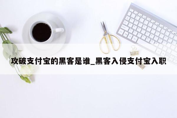 攻破支付宝的黑客是谁_黑客入侵支付宝入职