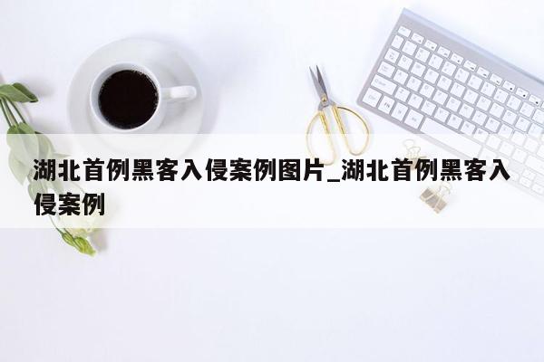 湖北首例黑客入侵案例图片_湖北首例黑客入侵案例