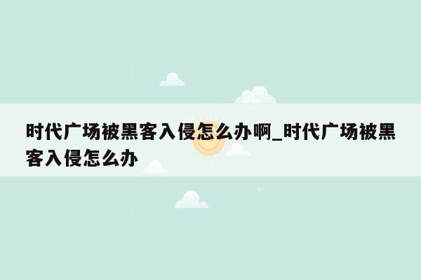 时代广场被黑客入侵怎么办啊_时代广场被黑客入侵怎么办