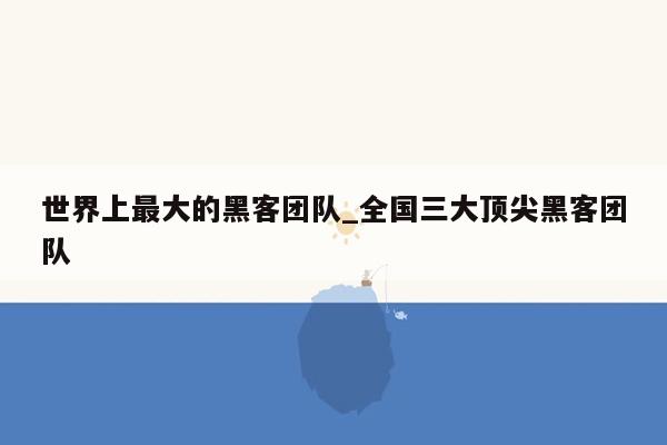 世界上最大的黑客团队_全国三大顶尖黑客团队