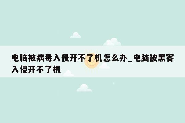 电脑被病毒入侵开不了机怎么办_电脑被黑客入侵开不了机