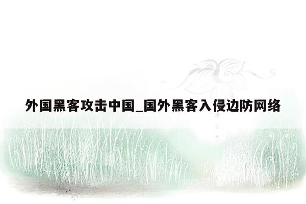 外国黑客攻击中国_国外黑客入侵边防网络