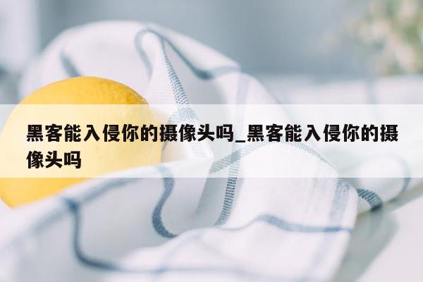 黑客能入侵你的摄像头吗_黑客能入侵你的摄像头吗