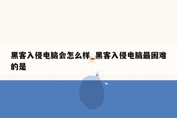 黑客入侵电脑会怎么样_黑客入侵电脑最困难的是