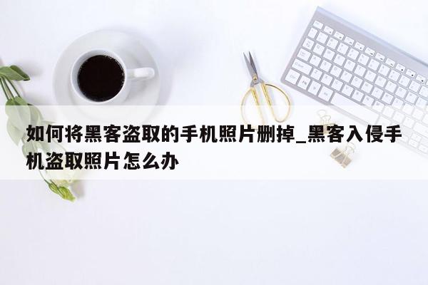 如何将黑客盗取的手机照片删掉_黑客入侵手机盗取照片怎么办