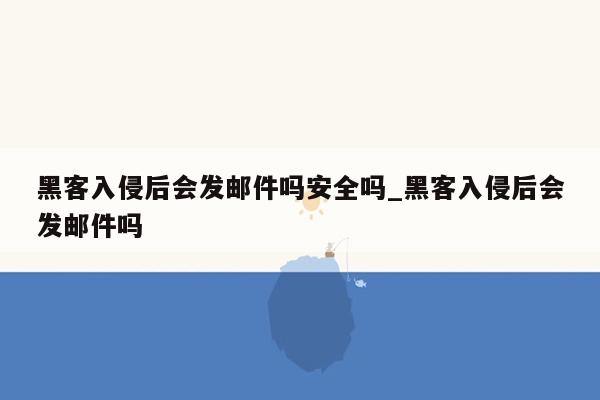 黑客入侵后会发邮件吗安全吗_黑客入侵后会发邮件吗