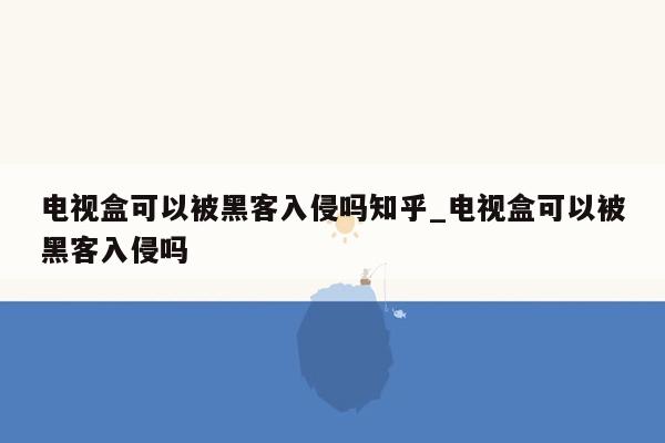 电视盒可以被黑客入侵吗知乎_电视盒可以被黑客入侵吗