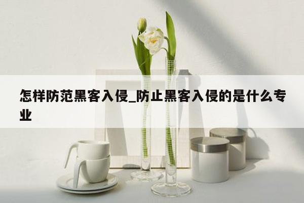 怎样防范黑客入侵_防止黑客入侵的是什么专业