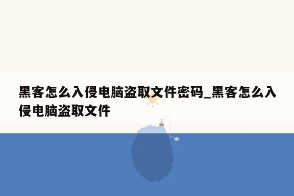 黑客怎么入侵电脑盗取文件密码_黑客怎么入侵电脑盗取文件