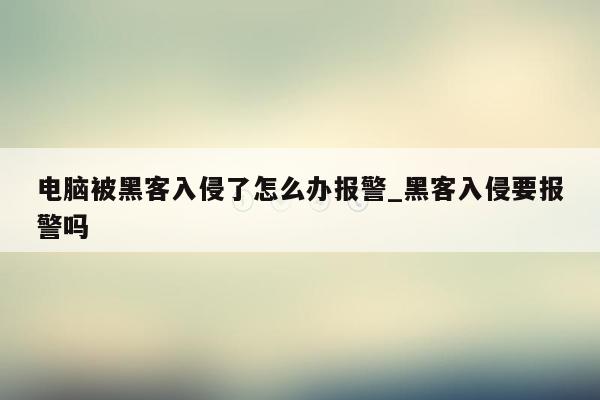 电脑被黑客入侵了怎么办报警_黑客入侵要报警吗