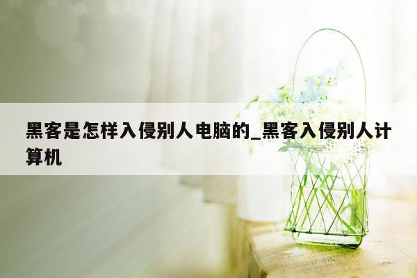 黑客是怎样入侵别人电脑的_黑客入侵别人计算机