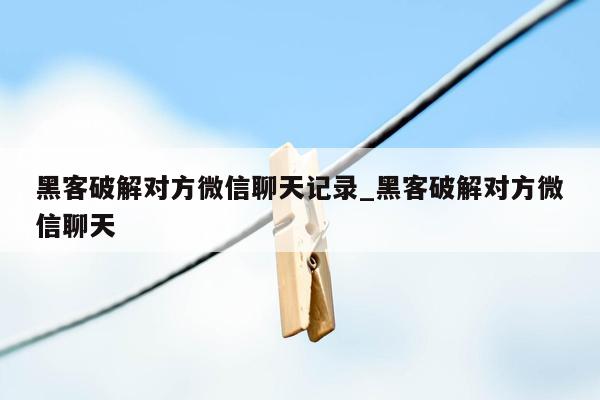 黑客破解对方微信聊天记录_黑客破解对方微信聊天