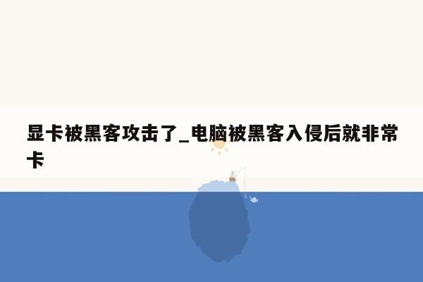 显卡被黑客攻击了_电脑被黑客入侵后就非常卡