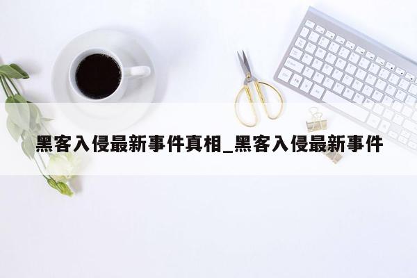 黑客入侵最新事件真相_黑客入侵最新事件