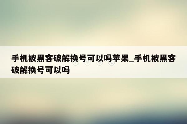 手机被黑客破解换号可以吗苹果_手机被黑客破解换号可以吗