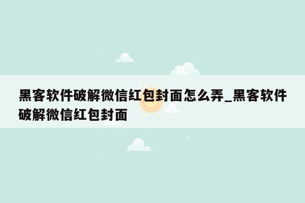 黑客软件破解微信红包封面怎么弄_黑客软件破解微信红包封面