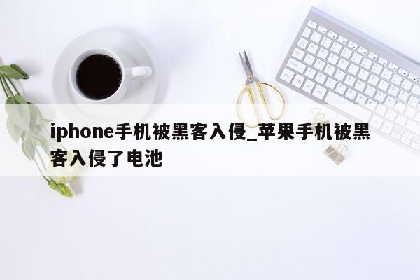 iphone手机被黑客入侵_苹果手机被黑客入侵了电池