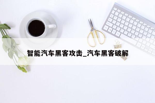 智能汽车黑客攻击_汽车黑客破解