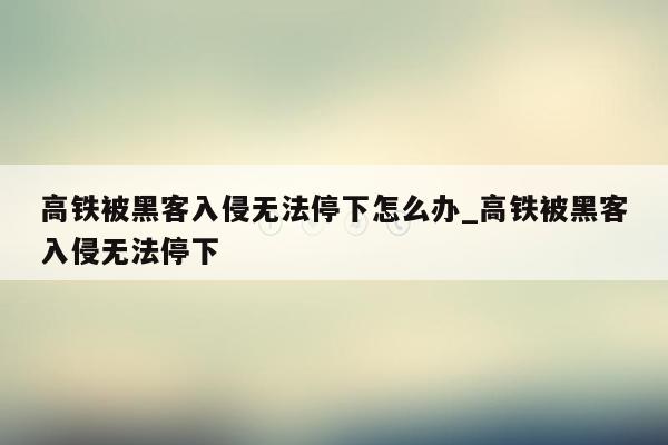 高铁被黑客入侵无法停下怎么办_高铁被黑客入侵无法停下
