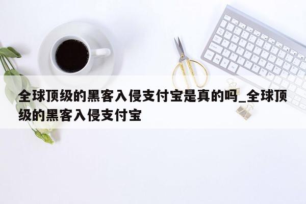 全球顶级的黑客入侵支付宝是真的吗_全球顶级的黑客入侵支付宝