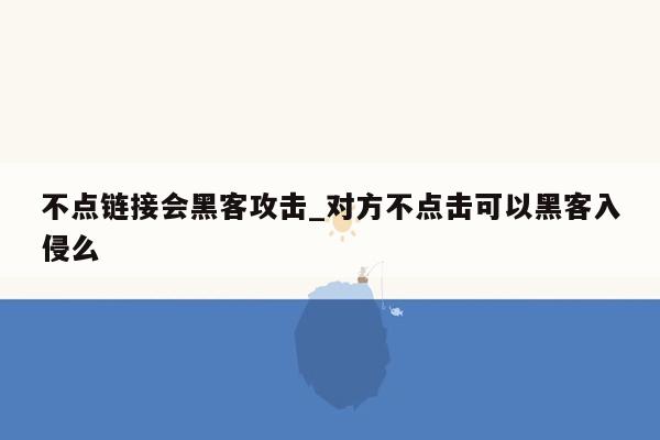 不点链接会黑客攻击_对方不点击可以黑客入侵么
