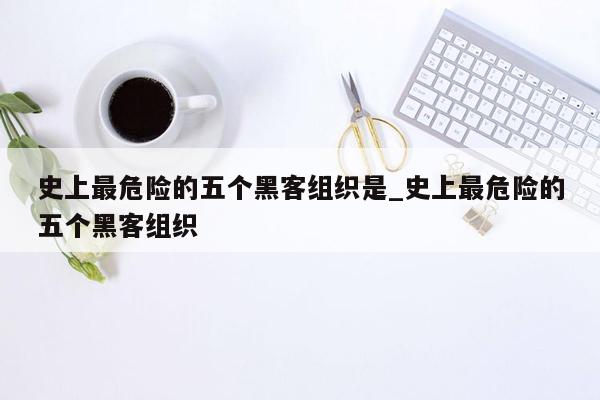 史上最危险的五个黑客组织是_史上最危险的五个黑客组织