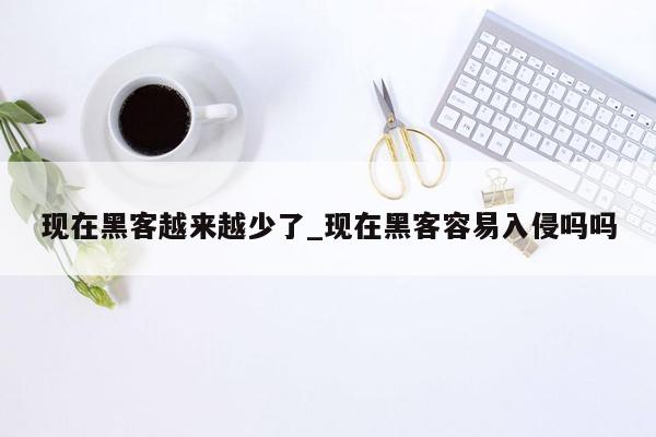 现在黑客越来越少了_现在黑客容易入侵吗吗