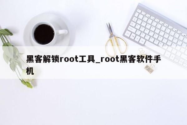 黑客解锁root工具_root黑客软件手机