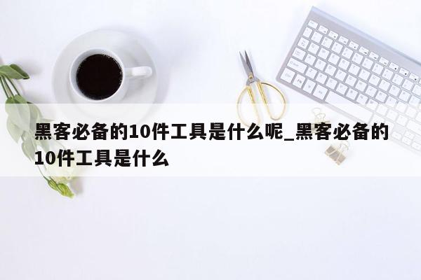 黑客必备的10件工具是什么呢_黑客必备的10件工具是什么