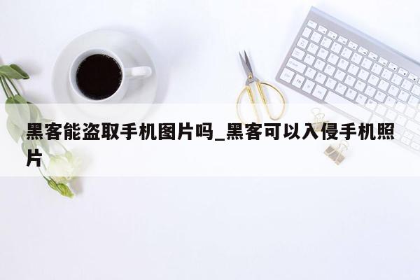 黑客能盗取手机图片吗_黑客可以入侵手机照片