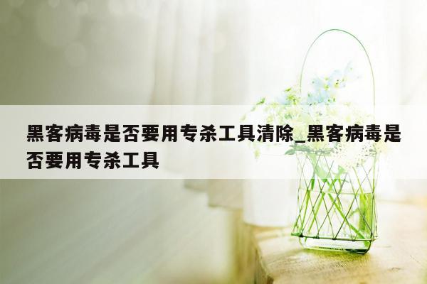 黑客病毒是否要用专杀工具清除_黑客病毒是否要用专杀工具