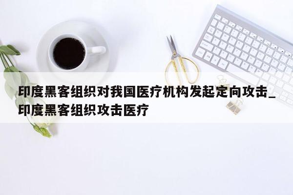 印度黑客组织对我国医疗机构发起定向攻击_印度黑客组织攻击医疗