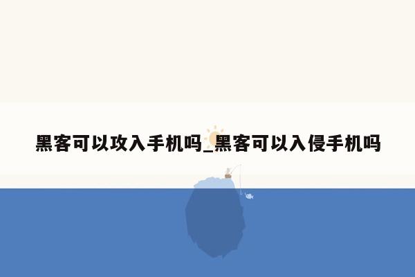 黑客可以攻入手机吗_黑客可以入侵手机吗