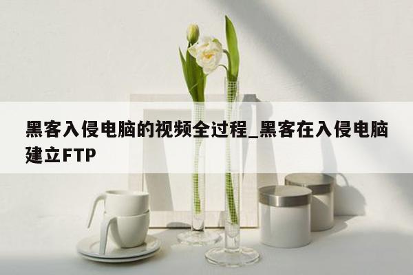 黑客入侵电脑的视频全过程_黑客在入侵电脑建立FTP