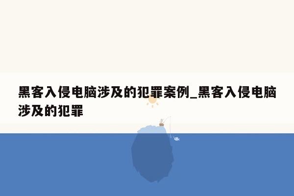 黑客入侵电脑涉及的犯罪案例_黑客入侵电脑涉及的犯罪