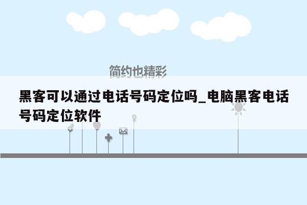 黑客可以通过电话号码定位吗_电脑黑客电话号码定位软件