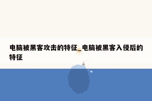 电脑被黑客攻击的特征_电脑被黑客入侵后的特征