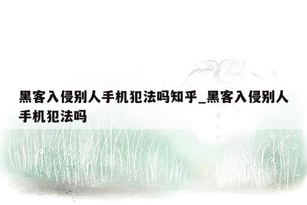 黑客入侵别人手机犯法吗知乎_黑客入侵别人手机犯法吗