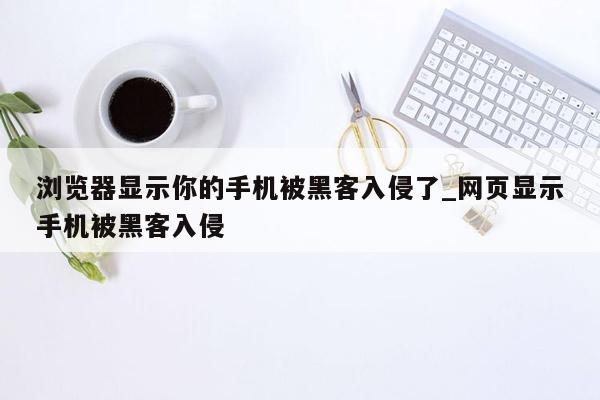 浏览器显示你的手机被黑客入侵了_网页显示手机被黑客入侵