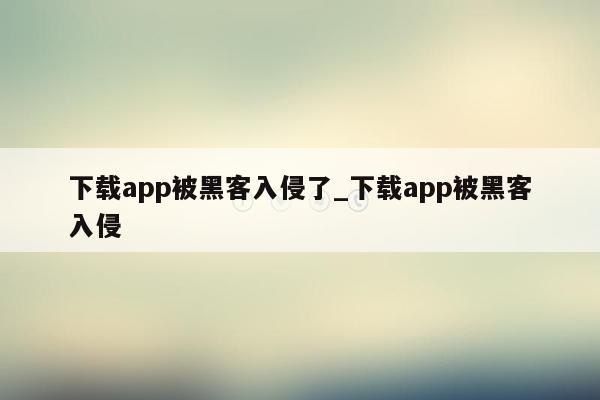 下载app被黑客入侵了_下载app被黑客入侵