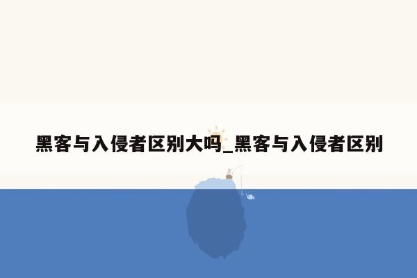 黑客与入侵者区别大吗_黑客与入侵者区别