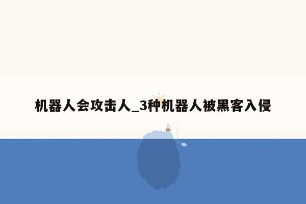 机器人会攻击人_3种机器人被黑客入侵