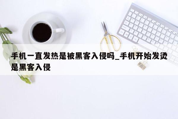 手机一直发热是被黑客入侵吗_手机开始发烫是黑客入侵