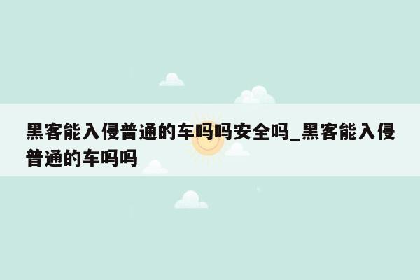 黑客能入侵普通的车吗吗安全吗_黑客能入侵普通的车吗吗